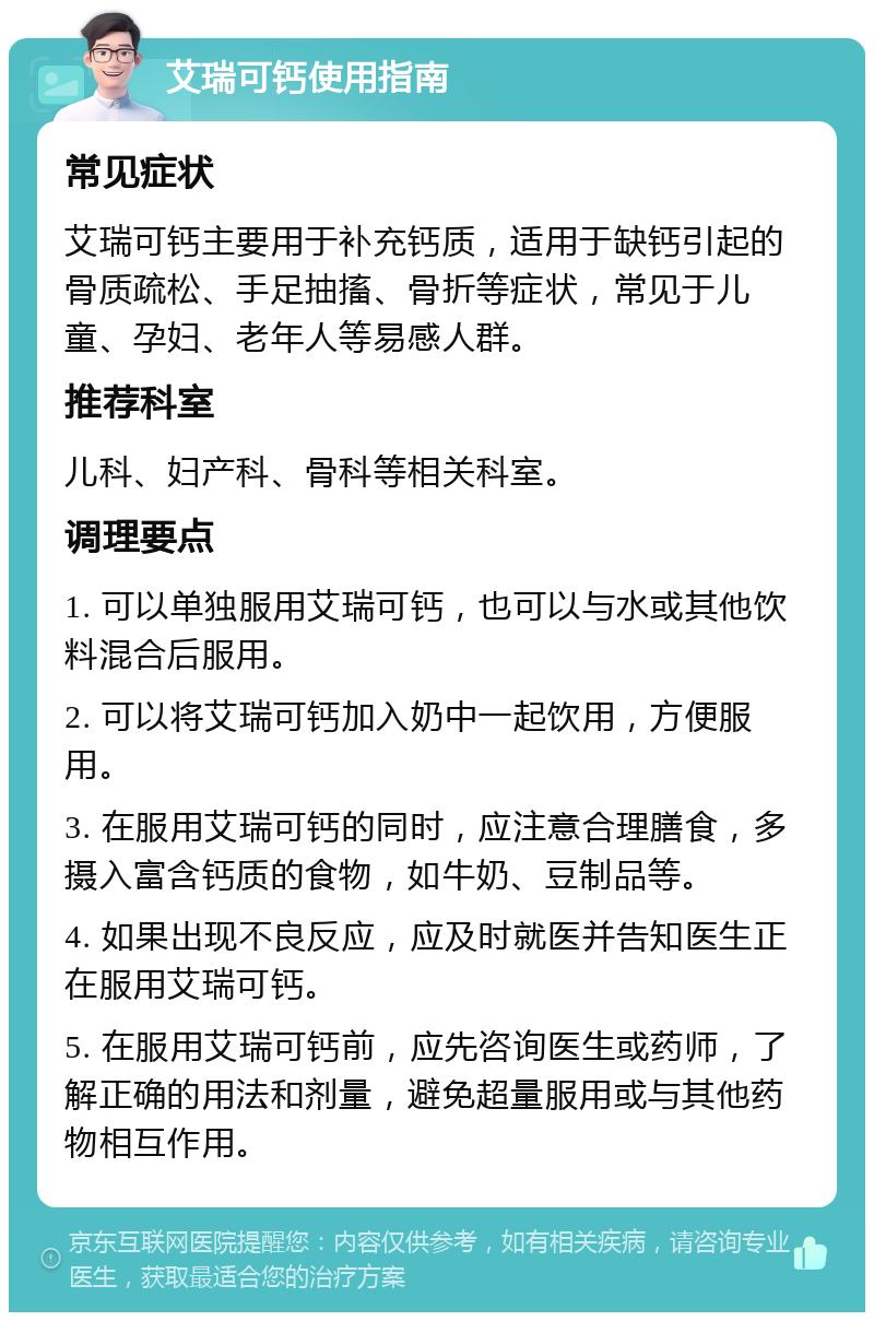 艾瑞可钙使用指南 常见症状 艾瑞可钙主要用于补充钙质，适用于缺钙引起的骨质疏松、手足抽搐、骨折等症状，常见于儿童、孕妇、老年人等易感人群。 推荐科室 儿科、妇产科、骨科等相关科室。 调理要点 1. 可以单独服用艾瑞可钙，也可以与水或其他饮料混合后服用。 2. 可以将艾瑞可钙加入奶中一起饮用，方便服用。 3. 在服用艾瑞可钙的同时，应注意合理膳食，多摄入富含钙质的食物，如牛奶、豆制品等。 4. 如果出现不良反应，应及时就医并告知医生正在服用艾瑞可钙。 5. 在服用艾瑞可钙前，应先咨询医生或药师，了解正确的用法和剂量，避免超量服用或与其他药物相互作用。