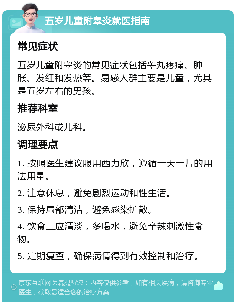 五岁儿童附睾炎就医指南 常见症状 五岁儿童附睾炎的常见症状包括睾丸疼痛、肿胀、发红和发热等。易感人群主要是儿童，尤其是五岁左右的男孩。 推荐科室 泌尿外科或儿科。 调理要点 1. 按照医生建议服用西力欣，遵循一天一片的用法用量。 2. 注意休息，避免剧烈运动和性生活。 3. 保持局部清洁，避免感染扩散。 4. 饮食上应清淡，多喝水，避免辛辣刺激性食物。 5. 定期复查，确保病情得到有效控制和治疗。