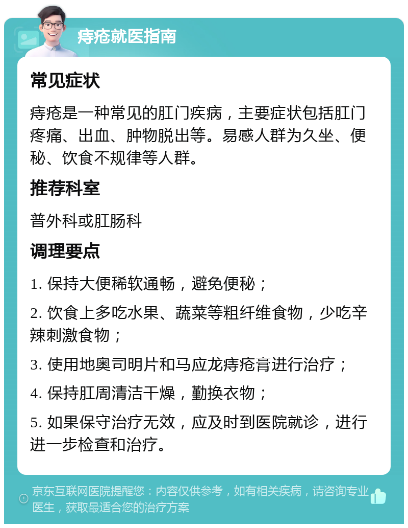 痔疮就医指南 常见症状 痔疮是一种常见的肛门疾病，主要症状包括肛门疼痛、出血、肿物脱出等。易感人群为久坐、便秘、饮食不规律等人群。 推荐科室 普外科或肛肠科 调理要点 1. 保持大便稀软通畅，避免便秘； 2. 饮食上多吃水果、蔬菜等粗纤维食物，少吃辛辣刺激食物； 3. 使用地奥司明片和马应龙痔疮膏进行治疗； 4. 保持肛周清洁干燥，勤换衣物； 5. 如果保守治疗无效，应及时到医院就诊，进行进一步检查和治疗。