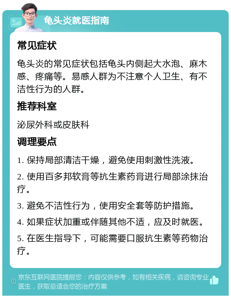 龟头炎就医指南 常见症状 龟头炎的常见症状包括龟头内侧起大水泡、麻木感、疼痛等。易感人群为不注意个人卫生、有不洁性行为的人群。 推荐科室 泌尿外科或皮肤科 调理要点 1. 保持局部清洁干燥，避免使用刺激性洗液。 2. 使用百多邦软膏等抗生素药膏进行局部涂抹治疗。 3. 避免不洁性行为，使用安全套等防护措施。 4. 如果症状加重或伴随其他不适，应及时就医。 5. 在医生指导下，可能需要口服抗生素等药物治疗。