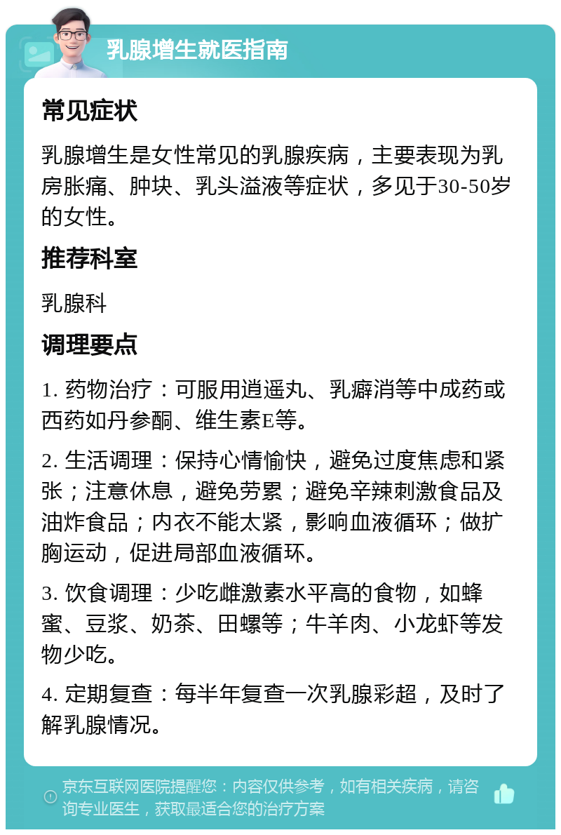 乳腺增生就医指南 常见症状 乳腺增生是女性常见的乳腺疾病，主要表现为乳房胀痛、肿块、乳头溢液等症状，多见于30-50岁的女性。 推荐科室 乳腺科 调理要点 1. 药物治疗：可服用逍遥丸、乳癖消等中成药或西药如丹参酮、维生素E等。 2. 生活调理：保持心情愉快，避免过度焦虑和紧张；注意休息，避免劳累；避免辛辣刺激食品及油炸食品；内衣不能太紧，影响血液循环；做扩胸运动，促进局部血液循环。 3. 饮食调理：少吃雌激素水平高的食物，如蜂蜜、豆浆、奶茶、田螺等；牛羊肉、小龙虾等发物少吃。 4. 定期复查：每半年复查一次乳腺彩超，及时了解乳腺情况。