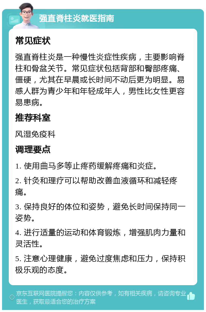 强直脊柱炎就医指南 常见症状 强直脊柱炎是一种慢性炎症性疾病，主要影响脊柱和骨盆关节。常见症状包括背部和臀部疼痛、僵硬，尤其在早晨或长时间不动后更为明显。易感人群为青少年和年轻成年人，男性比女性更容易患病。 推荐科室 风湿免疫科 调理要点 1. 使用曲马多等止疼药缓解疼痛和炎症。 2. 针灸和理疗可以帮助改善血液循环和减轻疼痛。 3. 保持良好的体位和姿势，避免长时间保持同一姿势。 4. 进行适量的运动和体育锻炼，增强肌肉力量和灵活性。 5. 注意心理健康，避免过度焦虑和压力，保持积极乐观的态度。