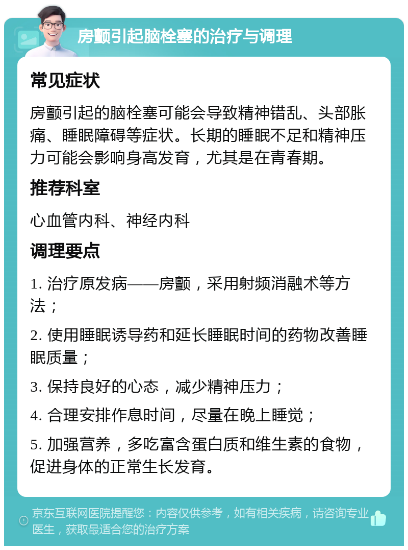 房颤引起脑栓塞的治疗与调理 常见症状 房颤引起的脑栓塞可能会导致精神错乱、头部胀痛、睡眠障碍等症状。长期的睡眠不足和精神压力可能会影响身高发育，尤其是在青春期。 推荐科室 心血管内科、神经内科 调理要点 1. 治疗原发病——房颤，采用射频消融术等方法； 2. 使用睡眠诱导药和延长睡眠时间的药物改善睡眠质量； 3. 保持良好的心态，减少精神压力； 4. 合理安排作息时间，尽量在晚上睡觉； 5. 加强营养，多吃富含蛋白质和维生素的食物，促进身体的正常生长发育。