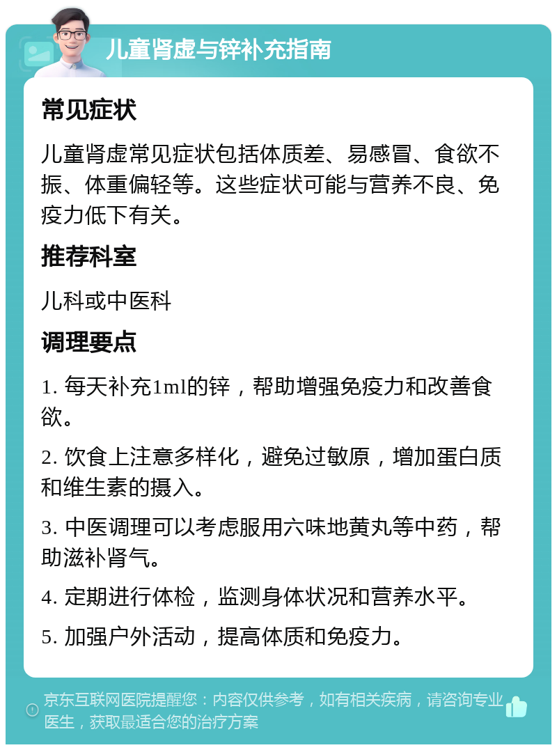 儿童肾虚与锌补充指南 常见症状 儿童肾虚常见症状包括体质差、易感冒、食欲不振、体重偏轻等。这些症状可能与营养不良、免疫力低下有关。 推荐科室 儿科或中医科 调理要点 1. 每天补充1ml的锌，帮助增强免疫力和改善食欲。 2. 饮食上注意多样化，避免过敏原，增加蛋白质和维生素的摄入。 3. 中医调理可以考虑服用六味地黄丸等中药，帮助滋补肾气。 4. 定期进行体检，监测身体状况和营养水平。 5. 加强户外活动，提高体质和免疫力。