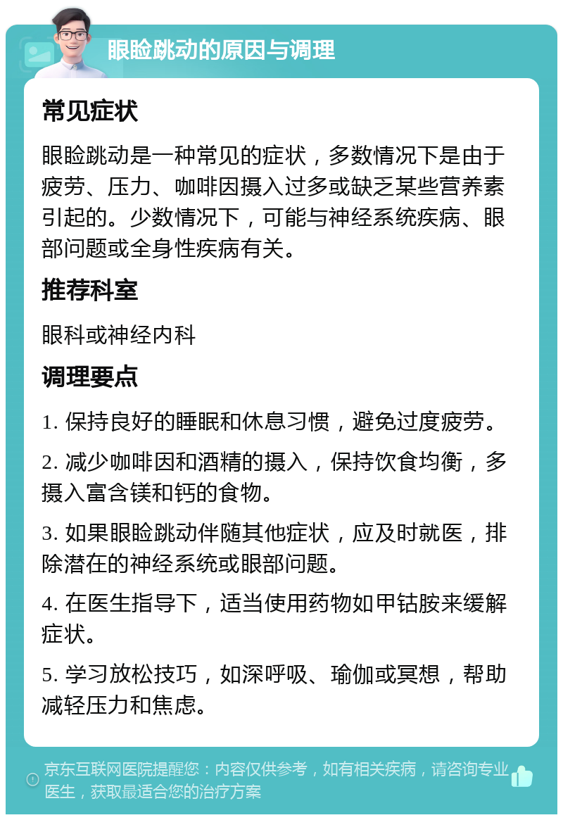 眼睑跳动的原因与调理 常见症状 眼睑跳动是一种常见的症状，多数情况下是由于疲劳、压力、咖啡因摄入过多或缺乏某些营养素引起的。少数情况下，可能与神经系统疾病、眼部问题或全身性疾病有关。 推荐科室 眼科或神经内科 调理要点 1. 保持良好的睡眠和休息习惯，避免过度疲劳。 2. 减少咖啡因和酒精的摄入，保持饮食均衡，多摄入富含镁和钙的食物。 3. 如果眼睑跳动伴随其他症状，应及时就医，排除潜在的神经系统或眼部问题。 4. 在医生指导下，适当使用药物如甲钴胺来缓解症状。 5. 学习放松技巧，如深呼吸、瑜伽或冥想，帮助减轻压力和焦虑。