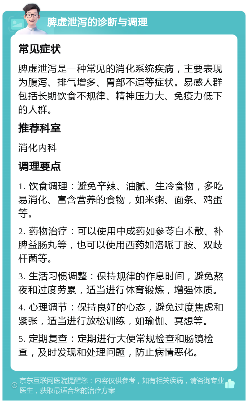 脾虚泄泻的诊断与调理 常见症状 脾虚泄泻是一种常见的消化系统疾病，主要表现为腹泻、排气增多、胃部不适等症状。易感人群包括长期饮食不规律、精神压力大、免疫力低下的人群。 推荐科室 消化内科 调理要点 1. 饮食调理：避免辛辣、油腻、生冷食物，多吃易消化、富含营养的食物，如米粥、面条、鸡蛋等。 2. 药物治疗：可以使用中成药如参苓白术散、补脾益肠丸等，也可以使用西药如洛哌丁胺、双歧杆菌等。 3. 生活习惯调整：保持规律的作息时间，避免熬夜和过度劳累，适当进行体育锻炼，增强体质。 4. 心理调节：保持良好的心态，避免过度焦虑和紧张，适当进行放松训练，如瑜伽、冥想等。 5. 定期复查：定期进行大便常规检查和肠镜检查，及时发现和处理问题，防止病情恶化。