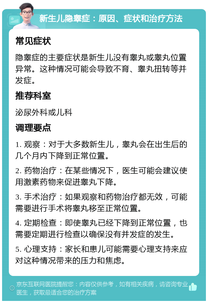 新生儿隐睾症：原因、症状和治疗方法 常见症状 隐睾症的主要症状是新生儿没有睾丸或睾丸位置异常。这种情况可能会导致不育、睾丸扭转等并发症。 推荐科室 泌尿外科或儿科 调理要点 1. 观察：对于大多数新生儿，睾丸会在出生后的几个月内下降到正常位置。 2. 药物治疗：在某些情况下，医生可能会建议使用激素药物来促进睾丸下降。 3. 手术治疗：如果观察和药物治疗都无效，可能需要进行手术将睾丸移至正常位置。 4. 定期检查：即使睾丸已经下降到正常位置，也需要定期进行检查以确保没有并发症的发生。 5. 心理支持：家长和患儿可能需要心理支持来应对这种情况带来的压力和焦虑。