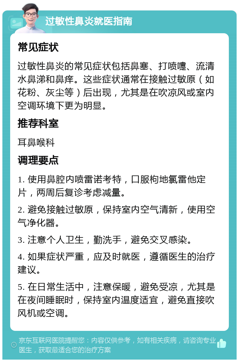 过敏性鼻炎就医指南 常见症状 过敏性鼻炎的常见症状包括鼻塞、打喷嚏、流清水鼻涕和鼻痒。这些症状通常在接触过敏原（如花粉、灰尘等）后出现，尤其是在吹凉风或室内空调环境下更为明显。 推荐科室 耳鼻喉科 调理要点 1. 使用鼻腔内喷雷诺考特，口服枸地氯雷他定片，两周后复诊考虑减量。 2. 避免接触过敏原，保持室内空气清新，使用空气净化器。 3. 注意个人卫生，勤洗手，避免交叉感染。 4. 如果症状严重，应及时就医，遵循医生的治疗建议。 5. 在日常生活中，注意保暖，避免受凉，尤其是在夜间睡眠时，保持室内温度适宜，避免直接吹风机或空调。