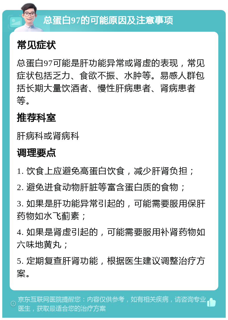 总蛋白97的可能原因及注意事项 常见症状 总蛋白97可能是肝功能异常或肾虚的表现，常见症状包括乏力、食欲不振、水肿等。易感人群包括长期大量饮酒者、慢性肝病患者、肾病患者等。 推荐科室 肝病科或肾病科 调理要点 1. 饮食上应避免高蛋白饮食，减少肝肾负担； 2. 避免进食动物肝脏等富含蛋白质的食物； 3. 如果是肝功能异常引起的，可能需要服用保肝药物如水飞蓟素； 4. 如果是肾虚引起的，可能需要服用补肾药物如六味地黄丸； 5. 定期复查肝肾功能，根据医生建议调整治疗方案。