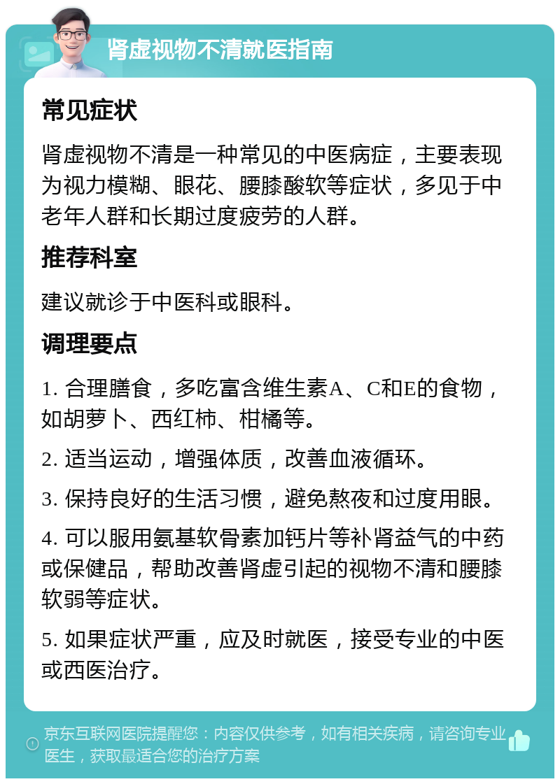 肾虚视物不清就医指南 常见症状 肾虚视物不清是一种常见的中医病症，主要表现为视力模糊、眼花、腰膝酸软等症状，多见于中老年人群和长期过度疲劳的人群。 推荐科室 建议就诊于中医科或眼科。 调理要点 1. 合理膳食，多吃富含维生素A、C和E的食物，如胡萝卜、西红柿、柑橘等。 2. 适当运动，增强体质，改善血液循环。 3. 保持良好的生活习惯，避免熬夜和过度用眼。 4. 可以服用氨基软骨素加钙片等补肾益气的中药或保健品，帮助改善肾虚引起的视物不清和腰膝软弱等症状。 5. 如果症状严重，应及时就医，接受专业的中医或西医治疗。