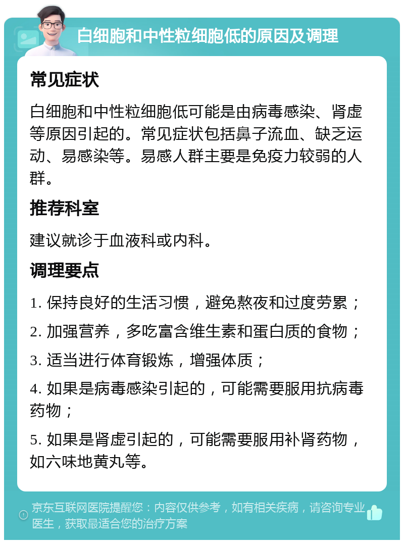 白细胞和中性粒细胞低的原因及调理 常见症状 白细胞和中性粒细胞低可能是由病毒感染、肾虚等原因引起的。常见症状包括鼻子流血、缺乏运动、易感染等。易感人群主要是免疫力较弱的人群。 推荐科室 建议就诊于血液科或内科。 调理要点 1. 保持良好的生活习惯，避免熬夜和过度劳累； 2. 加强营养，多吃富含维生素和蛋白质的食物； 3. 适当进行体育锻炼，增强体质； 4. 如果是病毒感染引起的，可能需要服用抗病毒药物； 5. 如果是肾虚引起的，可能需要服用补肾药物，如六味地黄丸等。