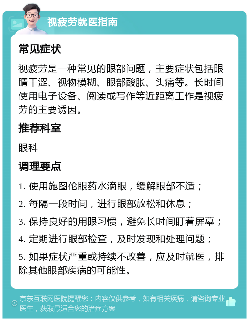 视疲劳就医指南 常见症状 视疲劳是一种常见的眼部问题，主要症状包括眼睛干涩、视物模糊、眼部酸胀、头痛等。长时间使用电子设备、阅读或写作等近距离工作是视疲劳的主要诱因。 推荐科室 眼科 调理要点 1. 使用施图伦眼药水滴眼，缓解眼部不适； 2. 每隔一段时间，进行眼部放松和休息； 3. 保持良好的用眼习惯，避免长时间盯着屏幕； 4. 定期进行眼部检查，及时发现和处理问题； 5. 如果症状严重或持续不改善，应及时就医，排除其他眼部疾病的可能性。