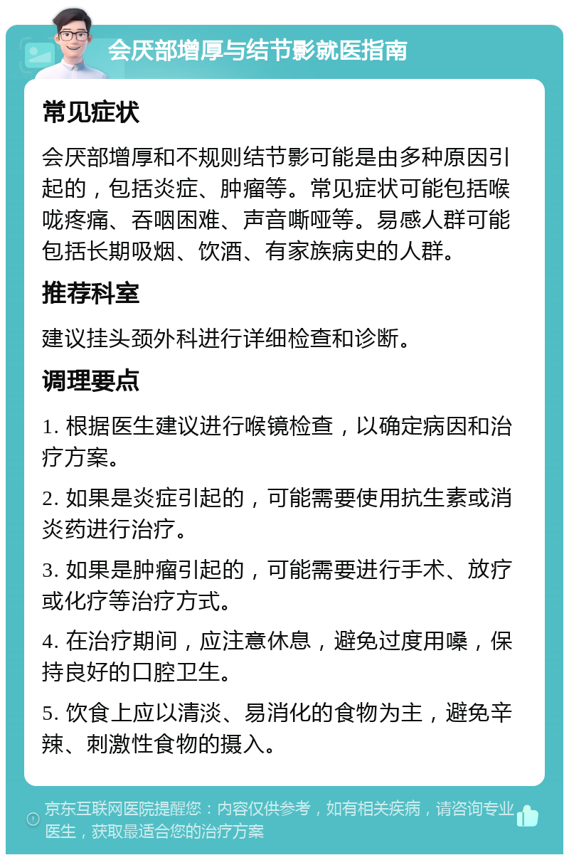 会厌部增厚与结节影就医指南 常见症状 会厌部增厚和不规则结节影可能是由多种原因引起的，包括炎症、肿瘤等。常见症状可能包括喉咙疼痛、吞咽困难、声音嘶哑等。易感人群可能包括长期吸烟、饮酒、有家族病史的人群。 推荐科室 建议挂头颈外科进行详细检查和诊断。 调理要点 1. 根据医生建议进行喉镜检查，以确定病因和治疗方案。 2. 如果是炎症引起的，可能需要使用抗生素或消炎药进行治疗。 3. 如果是肿瘤引起的，可能需要进行手术、放疗或化疗等治疗方式。 4. 在治疗期间，应注意休息，避免过度用嗓，保持良好的口腔卫生。 5. 饮食上应以清淡、易消化的食物为主，避免辛辣、刺激性食物的摄入。