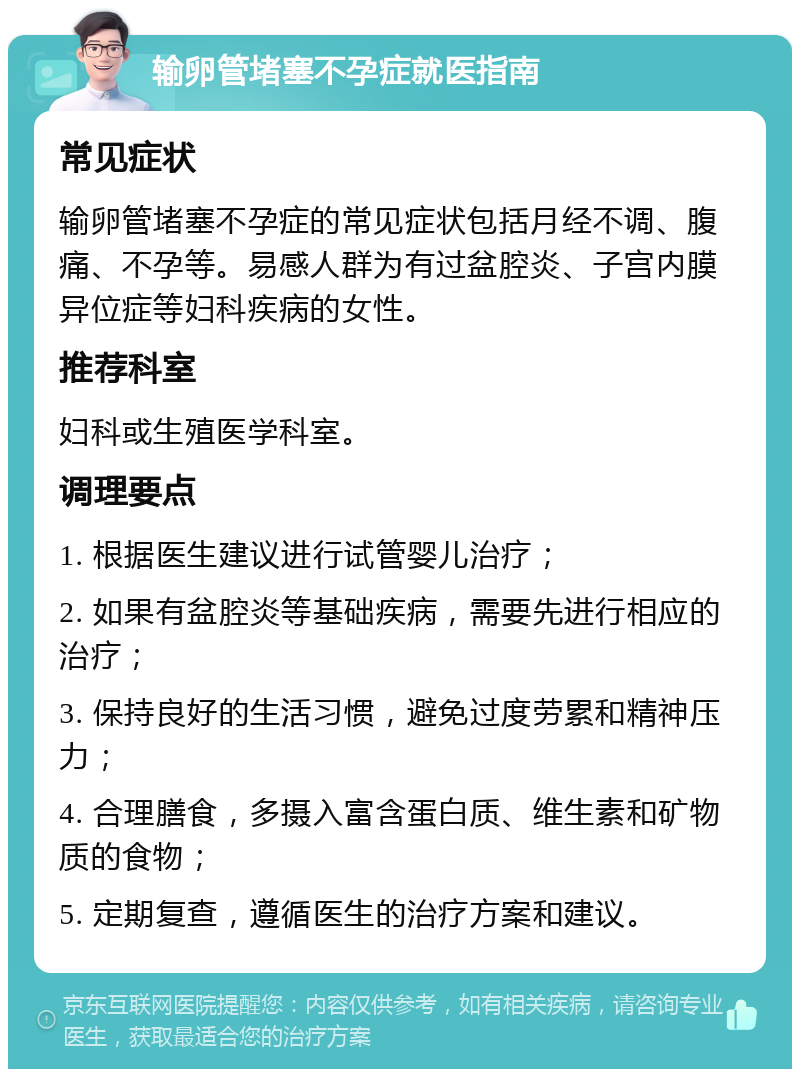 输卵管堵塞不孕症就医指南 常见症状 输卵管堵塞不孕症的常见症状包括月经不调、腹痛、不孕等。易感人群为有过盆腔炎、子宫内膜异位症等妇科疾病的女性。 推荐科室 妇科或生殖医学科室。 调理要点 1. 根据医生建议进行试管婴儿治疗； 2. 如果有盆腔炎等基础疾病，需要先进行相应的治疗； 3. 保持良好的生活习惯，避免过度劳累和精神压力； 4. 合理膳食，多摄入富含蛋白质、维生素和矿物质的食物； 5. 定期复查，遵循医生的治疗方案和建议。