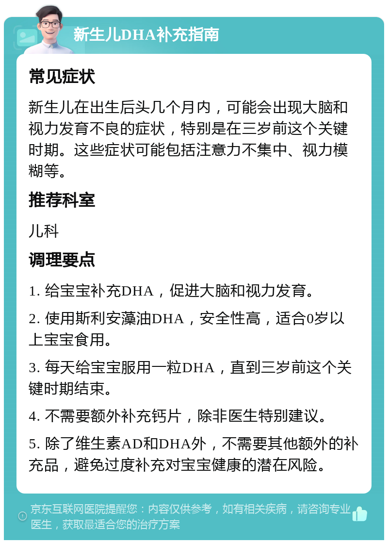 新生儿DHA补充指南 常见症状 新生儿在出生后头几个月内，可能会出现大脑和视力发育不良的症状，特别是在三岁前这个关键时期。这些症状可能包括注意力不集中、视力模糊等。 推荐科室 儿科 调理要点 1. 给宝宝补充DHA，促进大脑和视力发育。 2. 使用斯利安藻油DHA，安全性高，适合0岁以上宝宝食用。 3. 每天给宝宝服用一粒DHA，直到三岁前这个关键时期结束。 4. 不需要额外补充钙片，除非医生特别建议。 5. 除了维生素AD和DHA外，不需要其他额外的补充品，避免过度补充对宝宝健康的潜在风险。