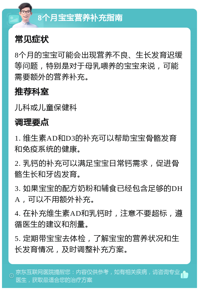 8个月宝宝营养补充指南 常见症状 8个月的宝宝可能会出现营养不良、生长发育迟缓等问题，特别是对于母乳喂养的宝宝来说，可能需要额外的营养补充。 推荐科室 儿科或儿童保健科 调理要点 1. 维生素AD和D3的补充可以帮助宝宝骨骼发育和免疫系统的健康。 2. 乳钙的补充可以满足宝宝日常钙需求，促进骨骼生长和牙齿发育。 3. 如果宝宝的配方奶粉和辅食已经包含足够的DHA，可以不用额外补充。 4. 在补充维生素AD和乳钙时，注意不要超标，遵循医生的建议和剂量。 5. 定期带宝宝去体检，了解宝宝的营养状况和生长发育情况，及时调整补充方案。