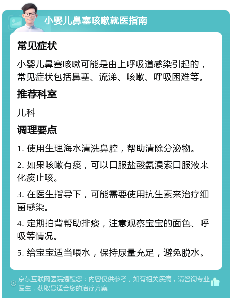 小婴儿鼻塞咳嗽就医指南 常见症状 小婴儿鼻塞咳嗽可能是由上呼吸道感染引起的，常见症状包括鼻塞、流涕、咳嗽、呼吸困难等。 推荐科室 儿科 调理要点 1. 使用生理海水清洗鼻腔，帮助清除分泌物。 2. 如果咳嗽有痰，可以口服盐酸氨溴索口服液来化痰止咳。 3. 在医生指导下，可能需要使用抗生素来治疗细菌感染。 4. 定期拍背帮助排痰，注意观察宝宝的面色、呼吸等情况。 5. 给宝宝适当喂水，保持尿量充足，避免脱水。