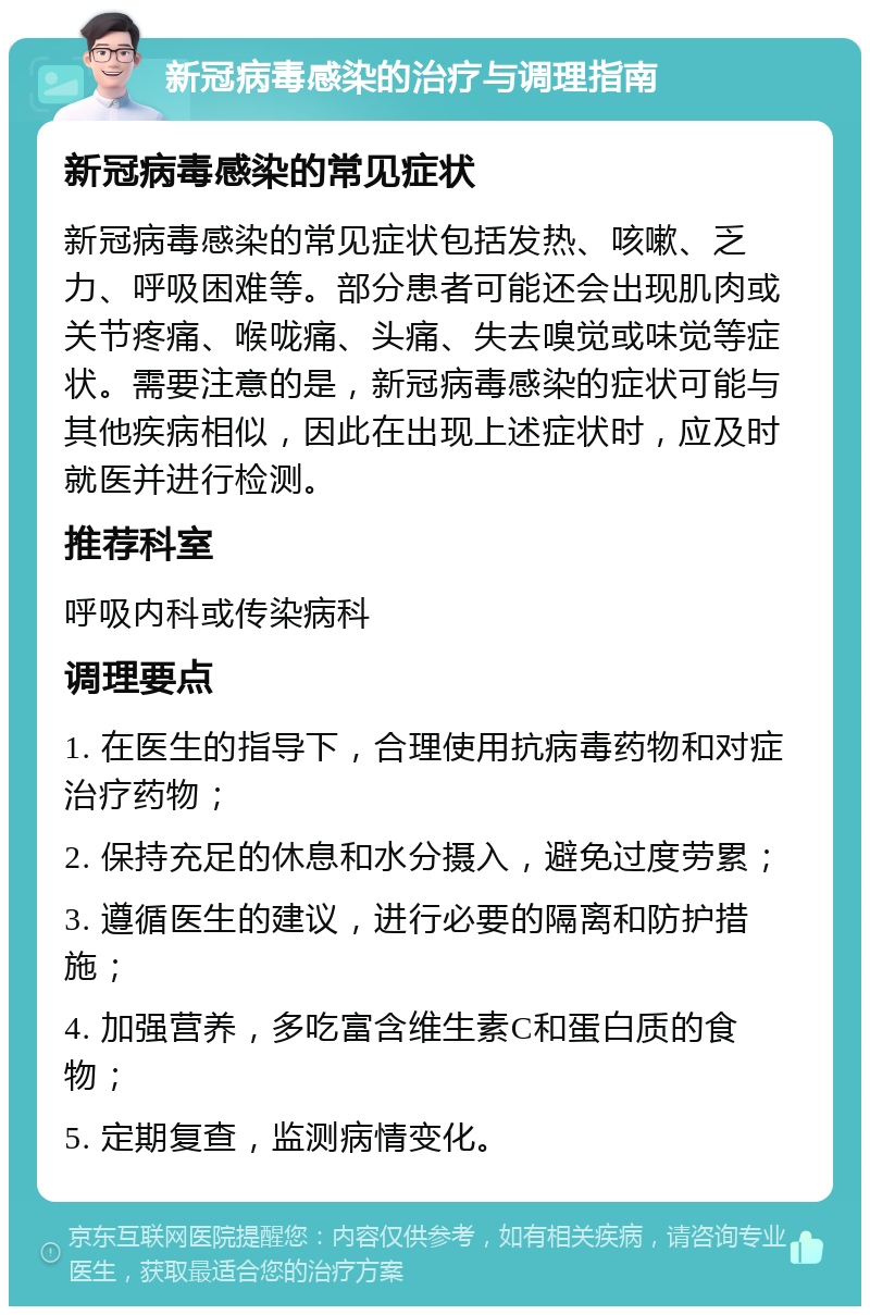 新冠病毒感染的治疗与调理指南 新冠病毒感染的常见症状 新冠病毒感染的常见症状包括发热、咳嗽、乏力、呼吸困难等。部分患者可能还会出现肌肉或关节疼痛、喉咙痛、头痛、失去嗅觉或味觉等症状。需要注意的是，新冠病毒感染的症状可能与其他疾病相似，因此在出现上述症状时，应及时就医并进行检测。 推荐科室 呼吸内科或传染病科 调理要点 1. 在医生的指导下，合理使用抗病毒药物和对症治疗药物； 2. 保持充足的休息和水分摄入，避免过度劳累； 3. 遵循医生的建议，进行必要的隔离和防护措施； 4. 加强营养，多吃富含维生素C和蛋白质的食物； 5. 定期复查，监测病情变化。