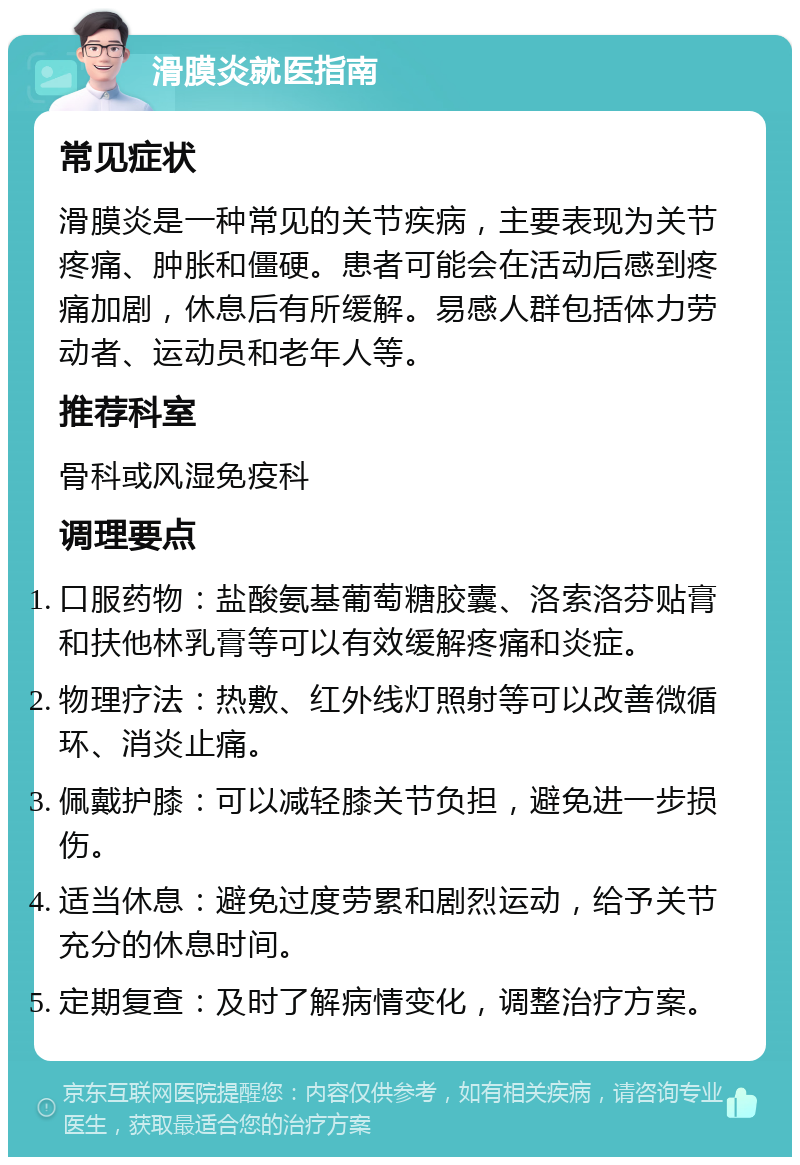 滑膜炎就医指南 常见症状 滑膜炎是一种常见的关节疾病，主要表现为关节疼痛、肿胀和僵硬。患者可能会在活动后感到疼痛加剧，休息后有所缓解。易感人群包括体力劳动者、运动员和老年人等。 推荐科室 骨科或风湿免疫科 调理要点 口服药物：盐酸氨基葡萄糖胶囊、洛索洛芬贴膏和扶他林乳膏等可以有效缓解疼痛和炎症。 物理疗法：热敷、红外线灯照射等可以改善微循环、消炎止痛。 佩戴护膝：可以减轻膝关节负担，避免进一步损伤。 适当休息：避免过度劳累和剧烈运动，给予关节充分的休息时间。 定期复查：及时了解病情变化，调整治疗方案。