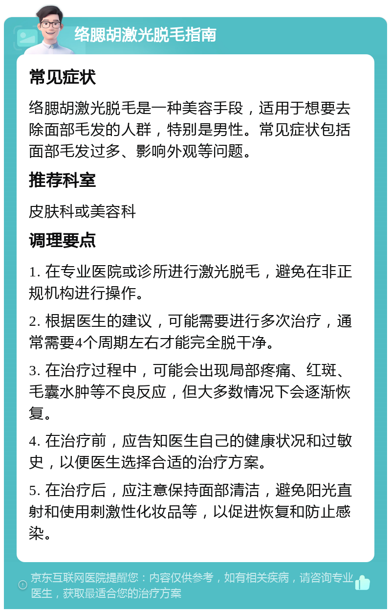 络腮胡激光脱毛指南 常见症状 络腮胡激光脱毛是一种美容手段，适用于想要去除面部毛发的人群，特别是男性。常见症状包括面部毛发过多、影响外观等问题。 推荐科室 皮肤科或美容科 调理要点 1. 在专业医院或诊所进行激光脱毛，避免在非正规机构进行操作。 2. 根据医生的建议，可能需要进行多次治疗，通常需要4个周期左右才能完全脱干净。 3. 在治疗过程中，可能会出现局部疼痛、红斑、毛囊水肿等不良反应，但大多数情况下会逐渐恢复。 4. 在治疗前，应告知医生自己的健康状况和过敏史，以便医生选择合适的治疗方案。 5. 在治疗后，应注意保持面部清洁，避免阳光直射和使用刺激性化妆品等，以促进恢复和防止感染。