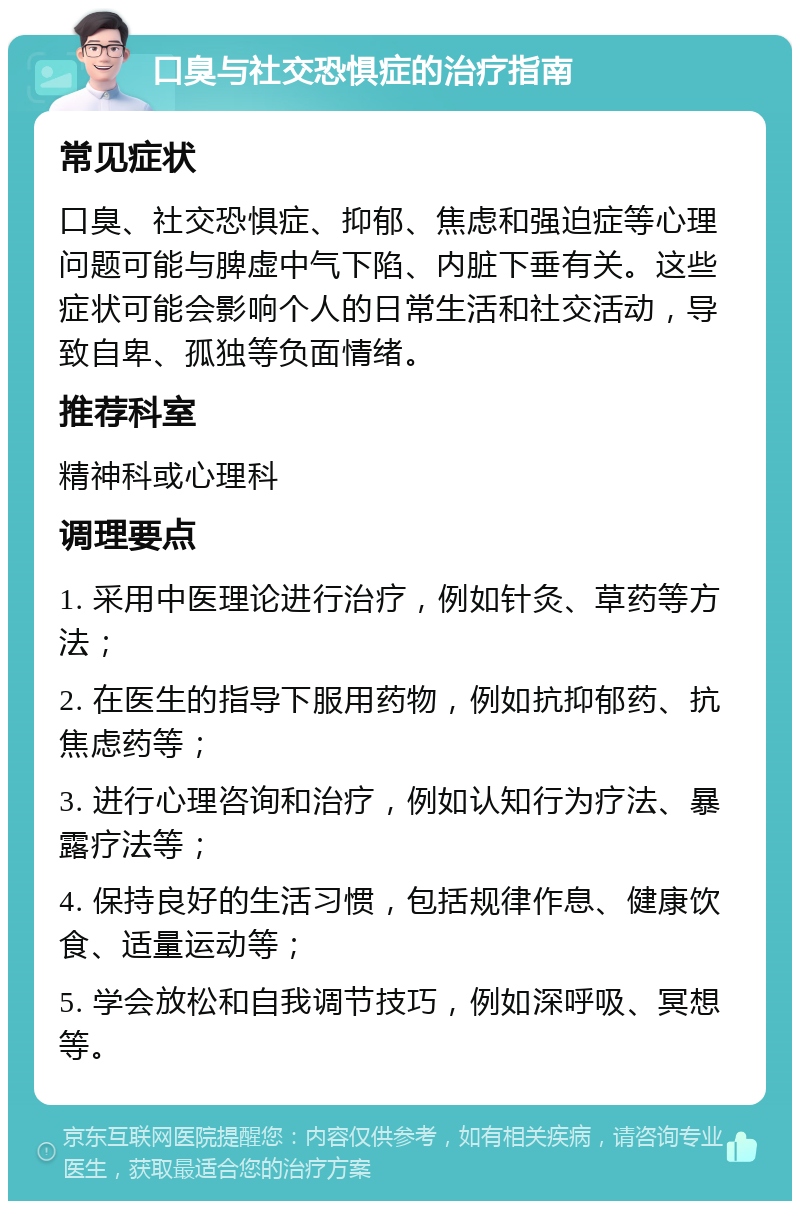 口臭与社交恐惧症的治疗指南 常见症状 口臭、社交恐惧症、抑郁、焦虑和强迫症等心理问题可能与脾虚中气下陷、内脏下垂有关。这些症状可能会影响个人的日常生活和社交活动，导致自卑、孤独等负面情绪。 推荐科室 精神科或心理科 调理要点 1. 采用中医理论进行治疗，例如针灸、草药等方法； 2. 在医生的指导下服用药物，例如抗抑郁药、抗焦虑药等； 3. 进行心理咨询和治疗，例如认知行为疗法、暴露疗法等； 4. 保持良好的生活习惯，包括规律作息、健康饮食、适量运动等； 5. 学会放松和自我调节技巧，例如深呼吸、冥想等。