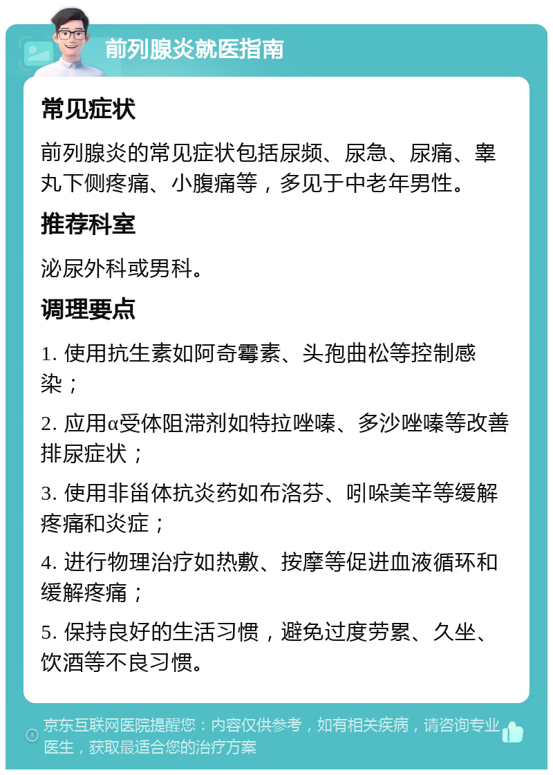 前列腺炎就医指南 常见症状 前列腺炎的常见症状包括尿频、尿急、尿痛、睾丸下侧疼痛、小腹痛等，多见于中老年男性。 推荐科室 泌尿外科或男科。 调理要点 1. 使用抗生素如阿奇霉素、头孢曲松等控制感染； 2. 应用α受体阻滞剂如特拉唑嗪、多沙唑嗪等改善排尿症状； 3. 使用非甾体抗炎药如布洛芬、吲哚美辛等缓解疼痛和炎症； 4. 进行物理治疗如热敷、按摩等促进血液循环和缓解疼痛； 5. 保持良好的生活习惯，避免过度劳累、久坐、饮酒等不良习惯。