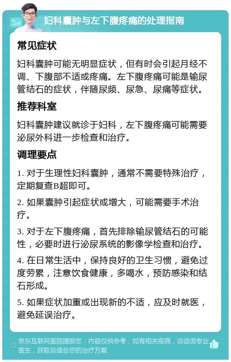 妇科囊肿与左下腹疼痛的处理指南 常见症状 妇科囊肿可能无明显症状，但有时会引起月经不调、下腹部不适或疼痛。左下腹疼痛可能是输尿管结石的症状，伴随尿频、尿急、尿痛等症状。 推荐科室 妇科囊肿建议就诊于妇科，左下腹疼痛可能需要泌尿外科进一步检查和治疗。 调理要点 1. 对于生理性妇科囊肿，通常不需要特殊治疗，定期复查B超即可。 2. 如果囊肿引起症状或增大，可能需要手术治疗。 3. 对于左下腹疼痛，首先排除输尿管结石的可能性，必要时进行泌尿系统的影像学检查和治疗。 4. 在日常生活中，保持良好的卫生习惯，避免过度劳累，注意饮食健康，多喝水，预防感染和结石形成。 5. 如果症状加重或出现新的不适，应及时就医，避免延误治疗。