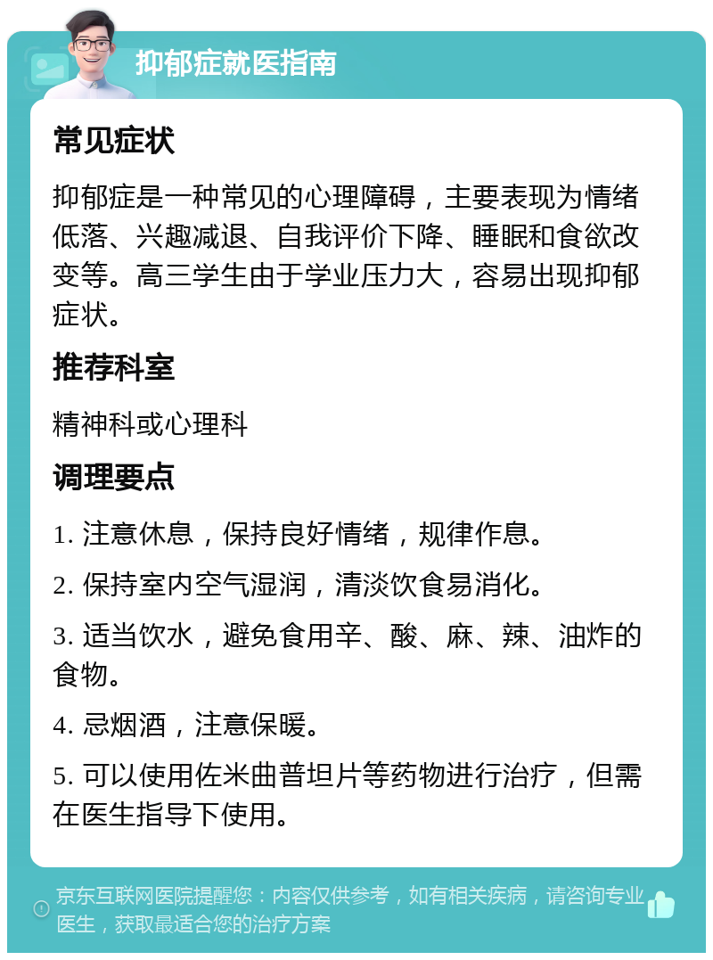 抑郁症就医指南 常见症状 抑郁症是一种常见的心理障碍，主要表现为情绪低落、兴趣减退、自我评价下降、睡眠和食欲改变等。高三学生由于学业压力大，容易出现抑郁症状。 推荐科室 精神科或心理科 调理要点 1. 注意休息，保持良好情绪，规律作息。 2. 保持室内空气湿润，清淡饮食易消化。 3. 适当饮水，避免食用辛、酸、麻、辣、油炸的食物。 4. 忌烟酒，注意保暖。 5. 可以使用佐米曲普坦片等药物进行治疗，但需在医生指导下使用。