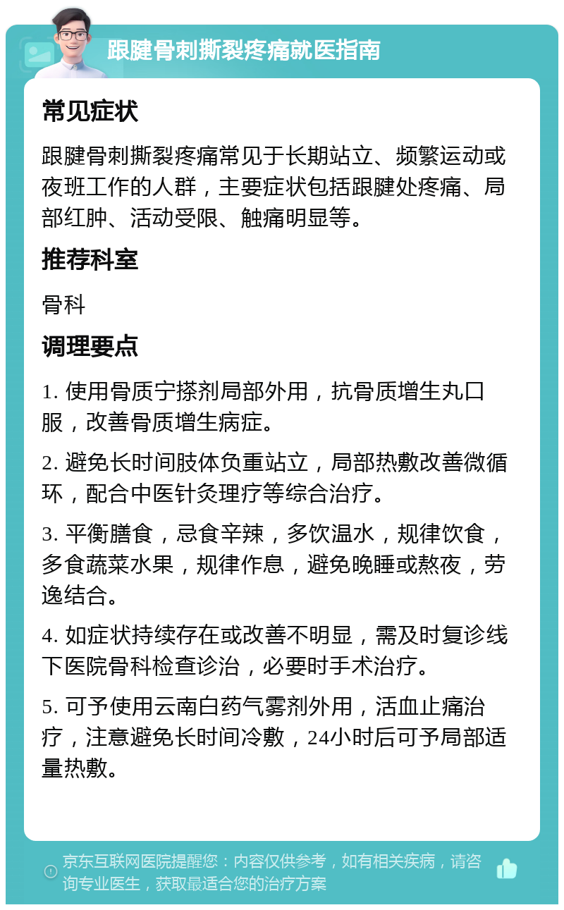 跟腱骨刺撕裂疼痛就医指南 常见症状 跟腱骨刺撕裂疼痛常见于长期站立、频繁运动或夜班工作的人群，主要症状包括跟腱处疼痛、局部红肿、活动受限、触痛明显等。 推荐科室 骨科 调理要点 1. 使用骨质宁搽剂局部外用，抗骨质增生丸口服，改善骨质增生病症。 2. 避免长时间肢体负重站立，局部热敷改善微循环，配合中医针灸理疗等综合治疗。 3. 平衡膳食，忌食辛辣，多饮温水，规律饮食，多食蔬菜水果，规律作息，避免晚睡或熬夜，劳逸结合。 4. 如症状持续存在或改善不明显，需及时复诊线下医院骨科检查诊治，必要时手术治疗。 5. 可予使用云南白药气雾剂外用，活血止痛治疗，注意避免长时间冷敷，24小时后可予局部适量热敷。