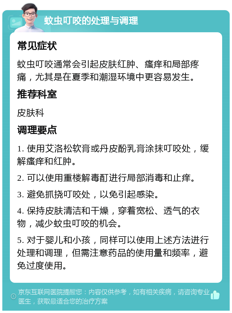 蚊虫叮咬的处理与调理 常见症状 蚊虫叮咬通常会引起皮肤红肿、瘙痒和局部疼痛，尤其是在夏季和潮湿环境中更容易发生。 推荐科室 皮肤科 调理要点 1. 使用艾洛松软膏或丹皮酚乳膏涂抹叮咬处，缓解瘙痒和红肿。 2. 可以使用重楼解毒酊进行局部消毒和止痒。 3. 避免抓挠叮咬处，以免引起感染。 4. 保持皮肤清洁和干燥，穿着宽松、透气的衣物，减少蚊虫叮咬的机会。 5. 对于婴儿和小孩，同样可以使用上述方法进行处理和调理，但需注意药品的使用量和频率，避免过度使用。