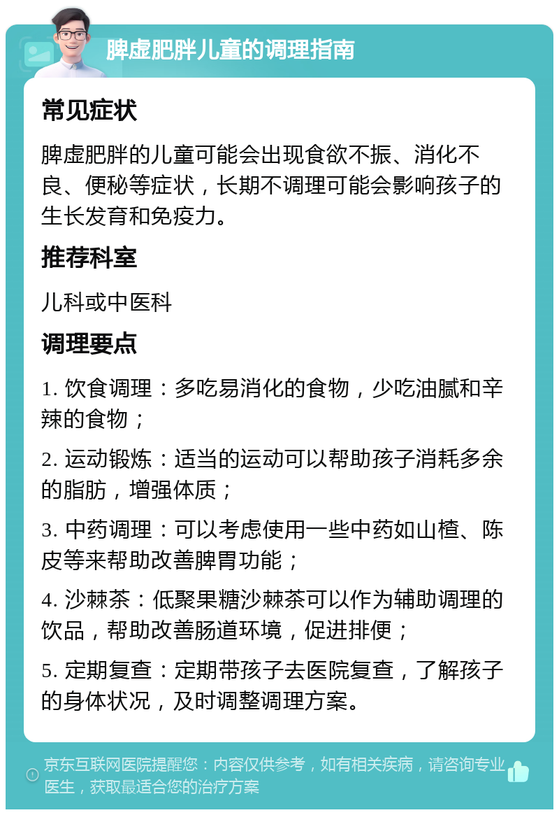 脾虚肥胖儿童的调理指南 常见症状 脾虚肥胖的儿童可能会出现食欲不振、消化不良、便秘等症状，长期不调理可能会影响孩子的生长发育和免疫力。 推荐科室 儿科或中医科 调理要点 1. 饮食调理：多吃易消化的食物，少吃油腻和辛辣的食物； 2. 运动锻炼：适当的运动可以帮助孩子消耗多余的脂肪，增强体质； 3. 中药调理：可以考虑使用一些中药如山楂、陈皮等来帮助改善脾胃功能； 4. 沙棘茶：低聚果糖沙棘茶可以作为辅助调理的饮品，帮助改善肠道环境，促进排便； 5. 定期复查：定期带孩子去医院复查，了解孩子的身体状况，及时调整调理方案。