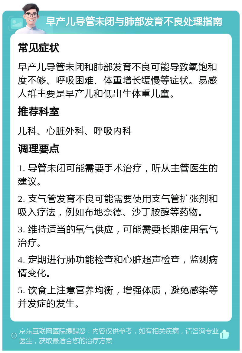 早产儿导管未闭与肺部发育不良处理指南 常见症状 早产儿导管未闭和肺部发育不良可能导致氧饱和度不够、呼吸困难、体重增长缓慢等症状。易感人群主要是早产儿和低出生体重儿童。 推荐科室 儿科、心脏外科、呼吸内科 调理要点 1. 导管未闭可能需要手术治疗，听从主管医生的建议。 2. 支气管发育不良可能需要使用支气管扩张剂和吸入疗法，例如布地奈德、沙丁胺醇等药物。 3. 维持适当的氧气供应，可能需要长期使用氧气治疗。 4. 定期进行肺功能检查和心脏超声检查，监测病情变化。 5. 饮食上注意营养均衡，增强体质，避免感染等并发症的发生。