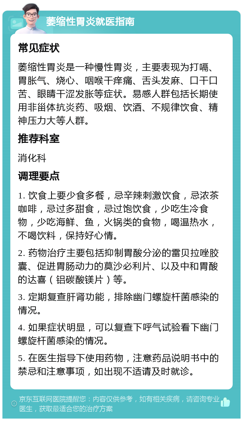 萎缩性胃炎就医指南 常见症状 萎缩性胃炎是一种慢性胃炎，主要表现为打嗝、胃胀气、烧心、咽喉干痒痛、舌头发麻、口干口苦、眼睛干涩发胀等症状。易感人群包括长期使用非甾体抗炎药、吸烟、饮酒、不规律饮食、精神压力大等人群。 推荐科室 消化科 调理要点 1. 饮食上要少食多餐，忌辛辣刺激饮食，忌浓茶咖啡，忌过多甜食，忌过饱饮食，少吃生冷食物，少吃海鲜、鱼，火锅类的食物，喝温热水，不喝饮料，保持好心情。 2. 药物治疗主要包括抑制胃酸分泌的雷贝拉唑胶囊、促进胃肠动力的莫沙必利片、以及中和胃酸的达喜（铝碳酸镁片）等。 3. 定期复查肝肾功能，排除幽门螺旋杆菌感染的情况。 4. 如果症状明显，可以复查下呼气试验看下幽门螺旋杆菌感染的情况。 5. 在医生指导下使用药物，注意药品说明书中的禁忌和注意事项，如出现不适请及时就诊。