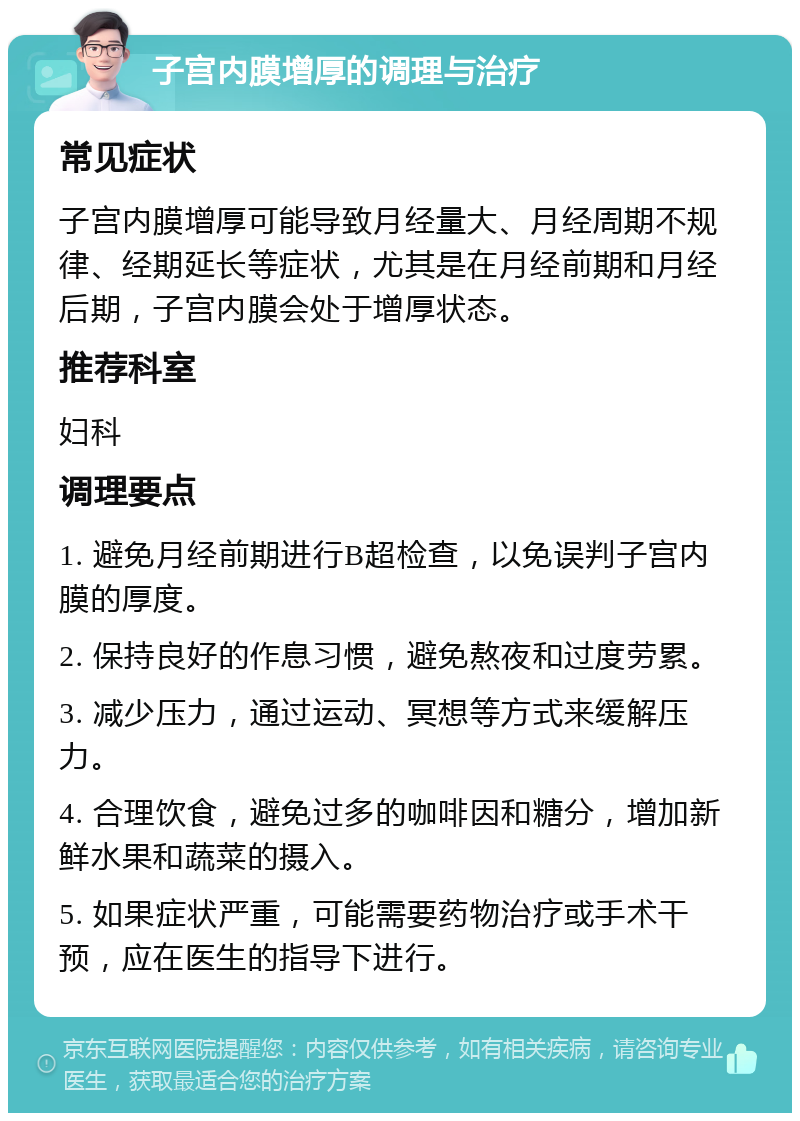 子宫内膜增厚的调理与治疗 常见症状 子宫内膜增厚可能导致月经量大、月经周期不规律、经期延长等症状，尤其是在月经前期和月经后期，子宫内膜会处于增厚状态。 推荐科室 妇科 调理要点 1. 避免月经前期进行B超检查，以免误判子宫内膜的厚度。 2. 保持良好的作息习惯，避免熬夜和过度劳累。 3. 减少压力，通过运动、冥想等方式来缓解压力。 4. 合理饮食，避免过多的咖啡因和糖分，增加新鲜水果和蔬菜的摄入。 5. 如果症状严重，可能需要药物治疗或手术干预，应在医生的指导下进行。