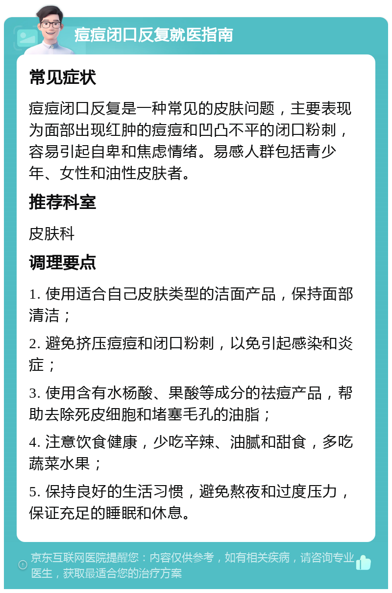 痘痘闭口反复就医指南 常见症状 痘痘闭口反复是一种常见的皮肤问题，主要表现为面部出现红肿的痘痘和凹凸不平的闭口粉刺，容易引起自卑和焦虑情绪。易感人群包括青少年、女性和油性皮肤者。 推荐科室 皮肤科 调理要点 1. 使用适合自己皮肤类型的洁面产品，保持面部清洁； 2. 避免挤压痘痘和闭口粉刺，以免引起感染和炎症； 3. 使用含有水杨酸、果酸等成分的祛痘产品，帮助去除死皮细胞和堵塞毛孔的油脂； 4. 注意饮食健康，少吃辛辣、油腻和甜食，多吃蔬菜水果； 5. 保持良好的生活习惯，避免熬夜和过度压力，保证充足的睡眠和休息。