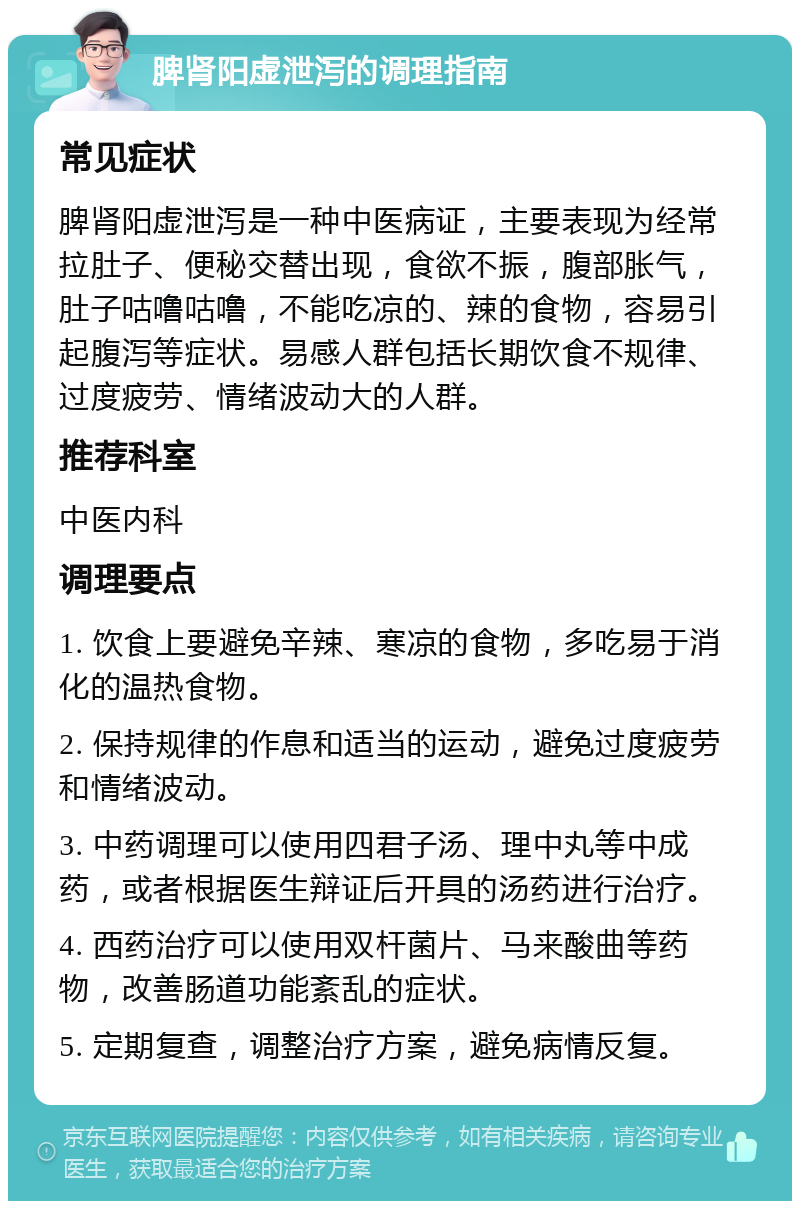 脾肾阳虚泄泻的调理指南 常见症状 脾肾阳虚泄泻是一种中医病证，主要表现为经常拉肚子、便秘交替出现，食欲不振，腹部胀气，肚子咕噜咕噜，不能吃凉的、辣的食物，容易引起腹泻等症状。易感人群包括长期饮食不规律、过度疲劳、情绪波动大的人群。 推荐科室 中医内科 调理要点 1. 饮食上要避免辛辣、寒凉的食物，多吃易于消化的温热食物。 2. 保持规律的作息和适当的运动，避免过度疲劳和情绪波动。 3. 中药调理可以使用四君子汤、理中丸等中成药，或者根据医生辩证后开具的汤药进行治疗。 4. 西药治疗可以使用双杆菌片、马来酸曲等药物，改善肠道功能紊乱的症状。 5. 定期复查，调整治疗方案，避免病情反复。