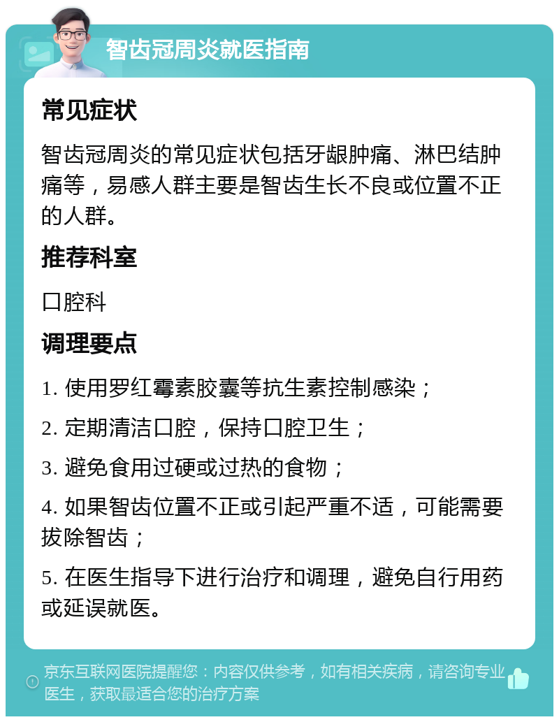 智齿冠周炎就医指南 常见症状 智齿冠周炎的常见症状包括牙龈肿痛、淋巴结肿痛等，易感人群主要是智齿生长不良或位置不正的人群。 推荐科室 口腔科 调理要点 1. 使用罗红霉素胶囊等抗生素控制感染； 2. 定期清洁口腔，保持口腔卫生； 3. 避免食用过硬或过热的食物； 4. 如果智齿位置不正或引起严重不适，可能需要拔除智齿； 5. 在医生指导下进行治疗和调理，避免自行用药或延误就医。