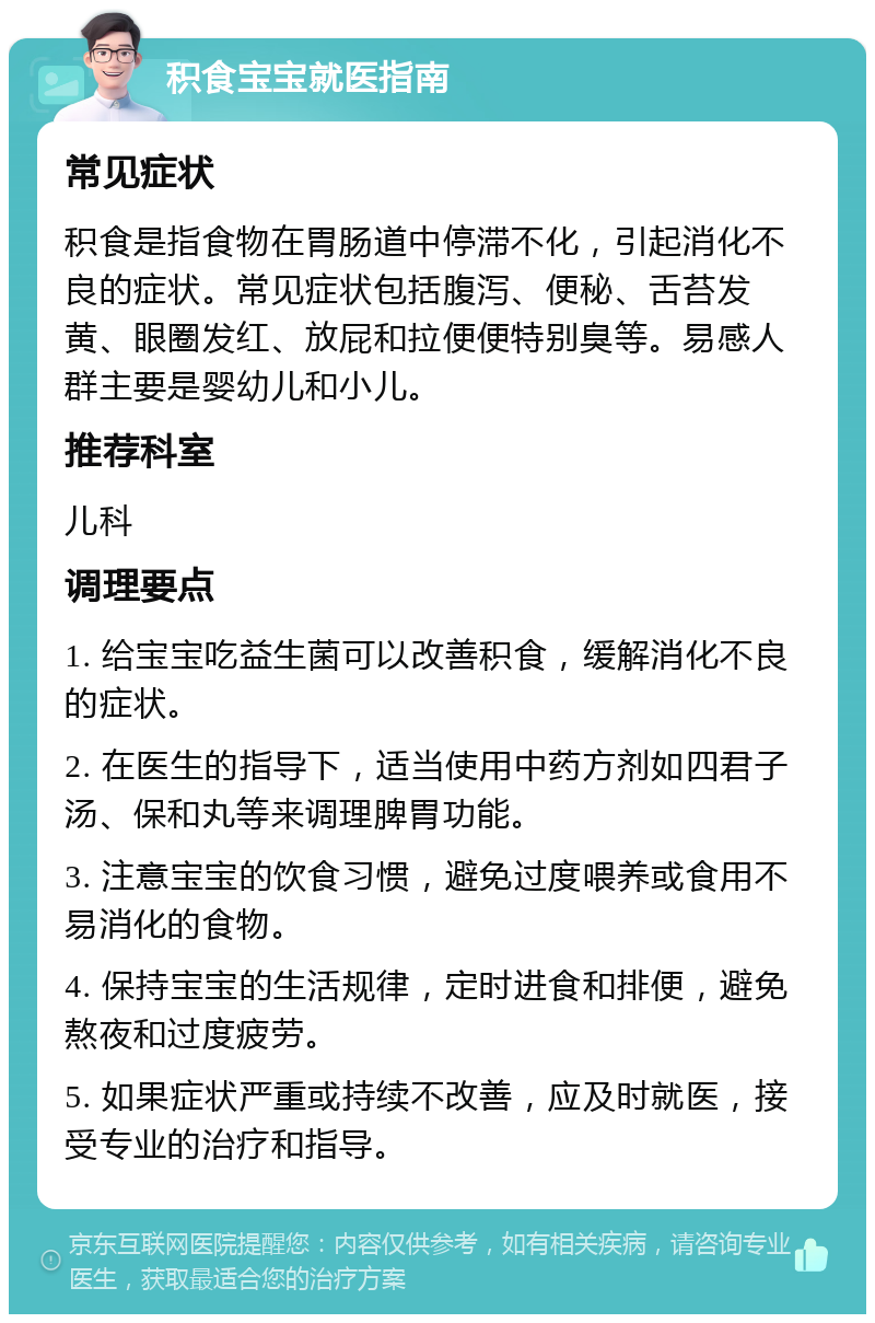 积食宝宝就医指南 常见症状 积食是指食物在胃肠道中停滞不化，引起消化不良的症状。常见症状包括腹泻、便秘、舌苔发黄、眼圈发红、放屁和拉便便特别臭等。易感人群主要是婴幼儿和小儿。 推荐科室 儿科 调理要点 1. 给宝宝吃益生菌可以改善积食，缓解消化不良的症状。 2. 在医生的指导下，适当使用中药方剂如四君子汤、保和丸等来调理脾胃功能。 3. 注意宝宝的饮食习惯，避免过度喂养或食用不易消化的食物。 4. 保持宝宝的生活规律，定时进食和排便，避免熬夜和过度疲劳。 5. 如果症状严重或持续不改善，应及时就医，接受专业的治疗和指导。