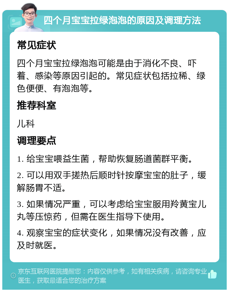 四个月宝宝拉绿泡泡的原因及调理方法 常见症状 四个月宝宝拉绿泡泡可能是由于消化不良、吓着、感染等原因引起的。常见症状包括拉稀、绿色便便、有泡泡等。 推荐科室 儿科 调理要点 1. 给宝宝喂益生菌，帮助恢复肠道菌群平衡。 2. 可以用双手搓热后顺时针按摩宝宝的肚子，缓解肠胃不适。 3. 如果情况严重，可以考虑给宝宝服用羚黄宝儿丸等压惊药，但需在医生指导下使用。 4. 观察宝宝的症状变化，如果情况没有改善，应及时就医。