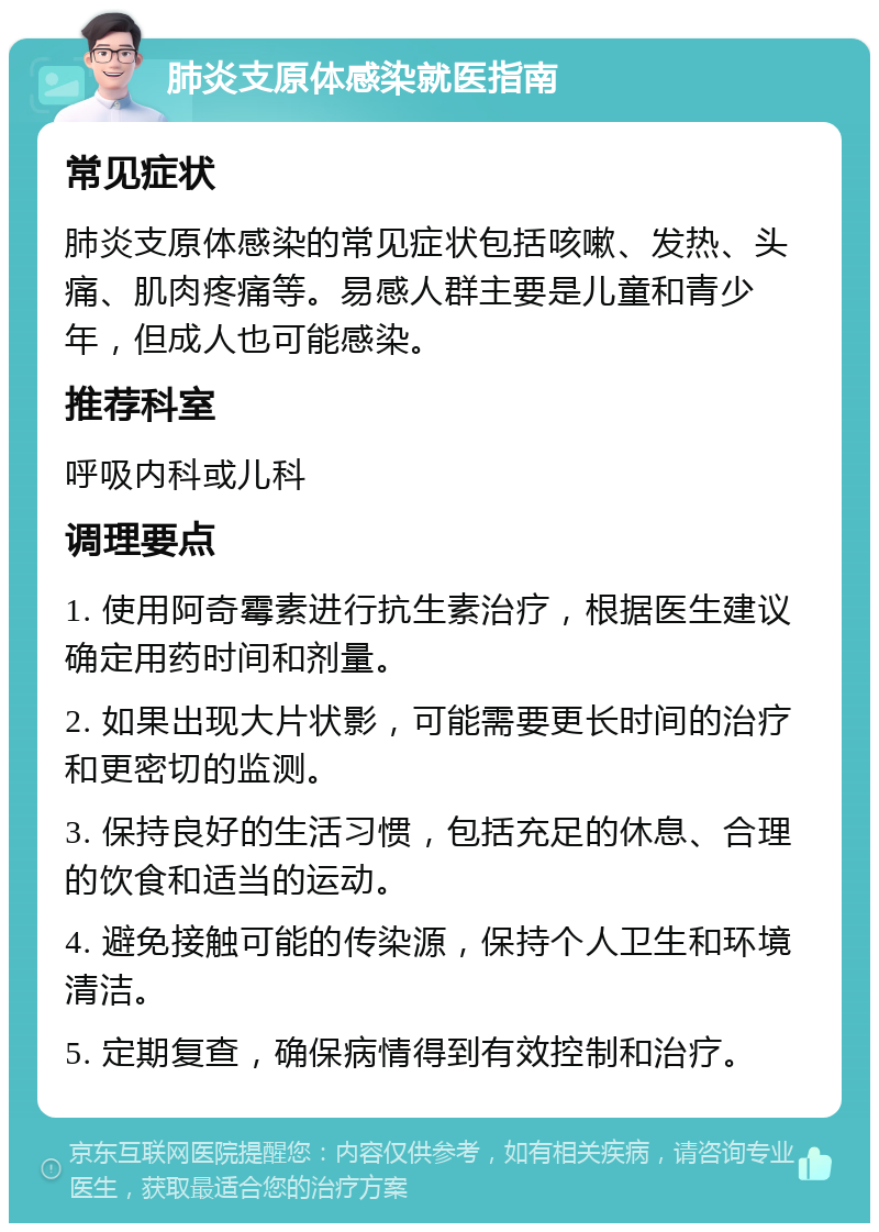 肺炎支原体感染就医指南 常见症状 肺炎支原体感染的常见症状包括咳嗽、发热、头痛、肌肉疼痛等。易感人群主要是儿童和青少年，但成人也可能感染。 推荐科室 呼吸内科或儿科 调理要点 1. 使用阿奇霉素进行抗生素治疗，根据医生建议确定用药时间和剂量。 2. 如果出现大片状影，可能需要更长时间的治疗和更密切的监测。 3. 保持良好的生活习惯，包括充足的休息、合理的饮食和适当的运动。 4. 避免接触可能的传染源，保持个人卫生和环境清洁。 5. 定期复查，确保病情得到有效控制和治疗。