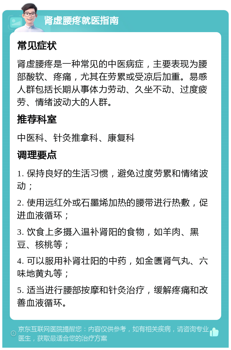 肾虚腰疼就医指南 常见症状 肾虚腰疼是一种常见的中医病症，主要表现为腰部酸软、疼痛，尤其在劳累或受凉后加重。易感人群包括长期从事体力劳动、久坐不动、过度疲劳、情绪波动大的人群。 推荐科室 中医科、针灸推拿科、康复科 调理要点 1. 保持良好的生活习惯，避免过度劳累和情绪波动； 2. 使用远红外或石墨烯加热的腰带进行热敷，促进血液循环； 3. 饮食上多摄入温补肾阳的食物，如羊肉、黑豆、核桃等； 4. 可以服用补肾壮阳的中药，如金匮肾气丸、六味地黄丸等； 5. 适当进行腰部按摩和针灸治疗，缓解疼痛和改善血液循环。