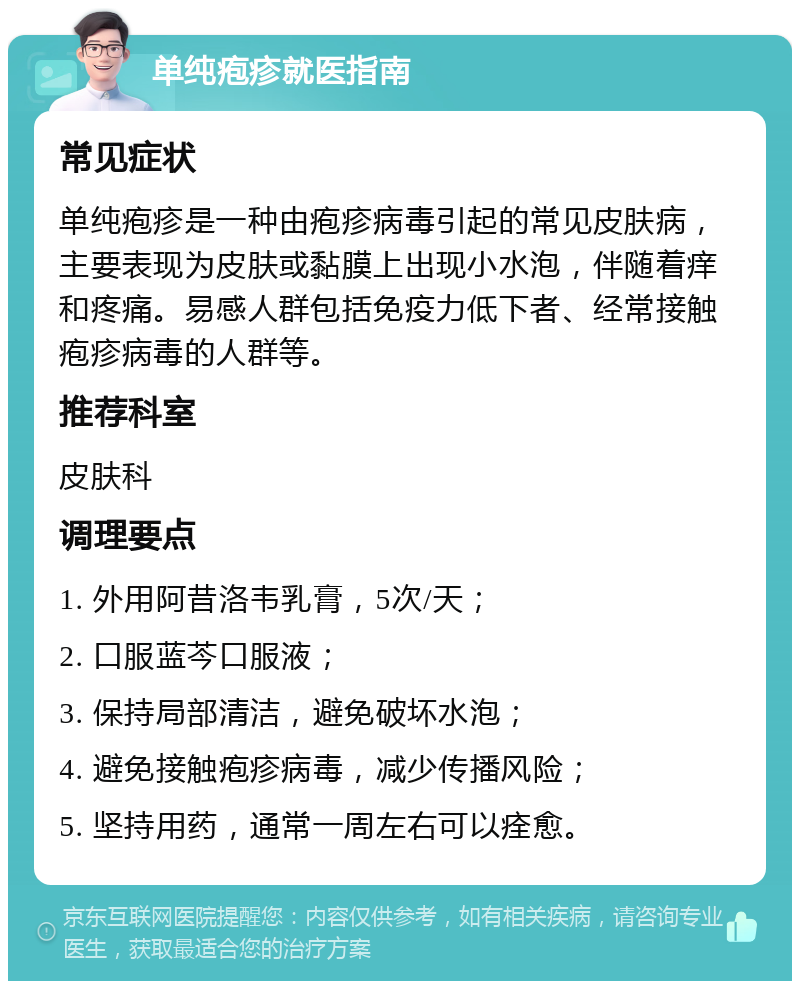 单纯疱疹就医指南 常见症状 单纯疱疹是一种由疱疹病毒引起的常见皮肤病，主要表现为皮肤或黏膜上出现小水泡，伴随着痒和疼痛。易感人群包括免疫力低下者、经常接触疱疹病毒的人群等。 推荐科室 皮肤科 调理要点 1. 外用阿昔洛韦乳膏，5次/天； 2. 口服蓝芩口服液； 3. 保持局部清洁，避免破坏水泡； 4. 避免接触疱疹病毒，减少传播风险； 5. 坚持用药，通常一周左右可以痊愈。