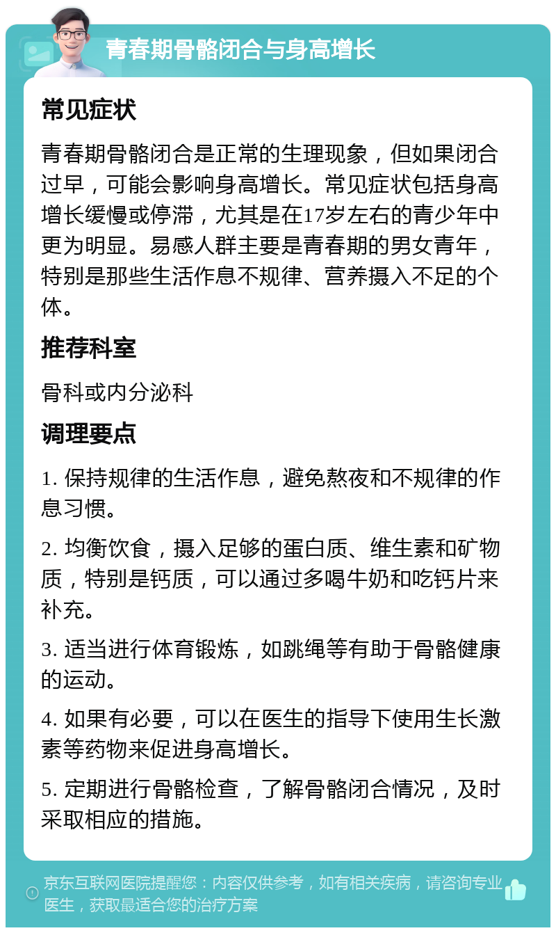 青春期骨骼闭合与身高增长 常见症状 青春期骨骼闭合是正常的生理现象，但如果闭合过早，可能会影响身高增长。常见症状包括身高增长缓慢或停滞，尤其是在17岁左右的青少年中更为明显。易感人群主要是青春期的男女青年，特别是那些生活作息不规律、营养摄入不足的个体。 推荐科室 骨科或内分泌科 调理要点 1. 保持规律的生活作息，避免熬夜和不规律的作息习惯。 2. 均衡饮食，摄入足够的蛋白质、维生素和矿物质，特别是钙质，可以通过多喝牛奶和吃钙片来补充。 3. 适当进行体育锻炼，如跳绳等有助于骨骼健康的运动。 4. 如果有必要，可以在医生的指导下使用生长激素等药物来促进身高增长。 5. 定期进行骨骼检查，了解骨骼闭合情况，及时采取相应的措施。