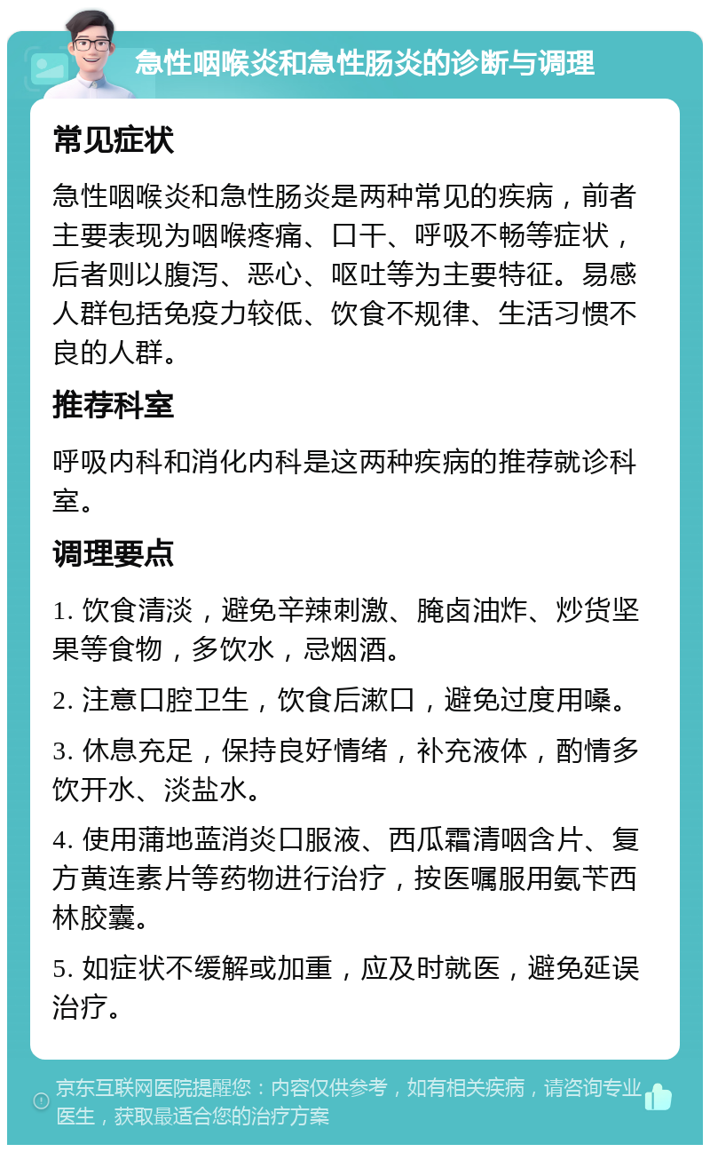 急性咽喉炎和急性肠炎的诊断与调理 常见症状 急性咽喉炎和急性肠炎是两种常见的疾病，前者主要表现为咽喉疼痛、口干、呼吸不畅等症状，后者则以腹泻、恶心、呕吐等为主要特征。易感人群包括免疫力较低、饮食不规律、生活习惯不良的人群。 推荐科室 呼吸内科和消化内科是这两种疾病的推荐就诊科室。 调理要点 1. 饮食清淡，避免辛辣刺激、腌卤油炸、炒货坚果等食物，多饮水，忌烟酒。 2. 注意口腔卫生，饮食后漱口，避免过度用嗓。 3. 休息充足，保持良好情绪，补充液体，酌情多饮开水、淡盐水。 4. 使用蒲地蓝消炎口服液、西瓜霜清咽含片、复方黄连素片等药物进行治疗，按医嘱服用氨苄西林胶囊。 5. 如症状不缓解或加重，应及时就医，避免延误治疗。