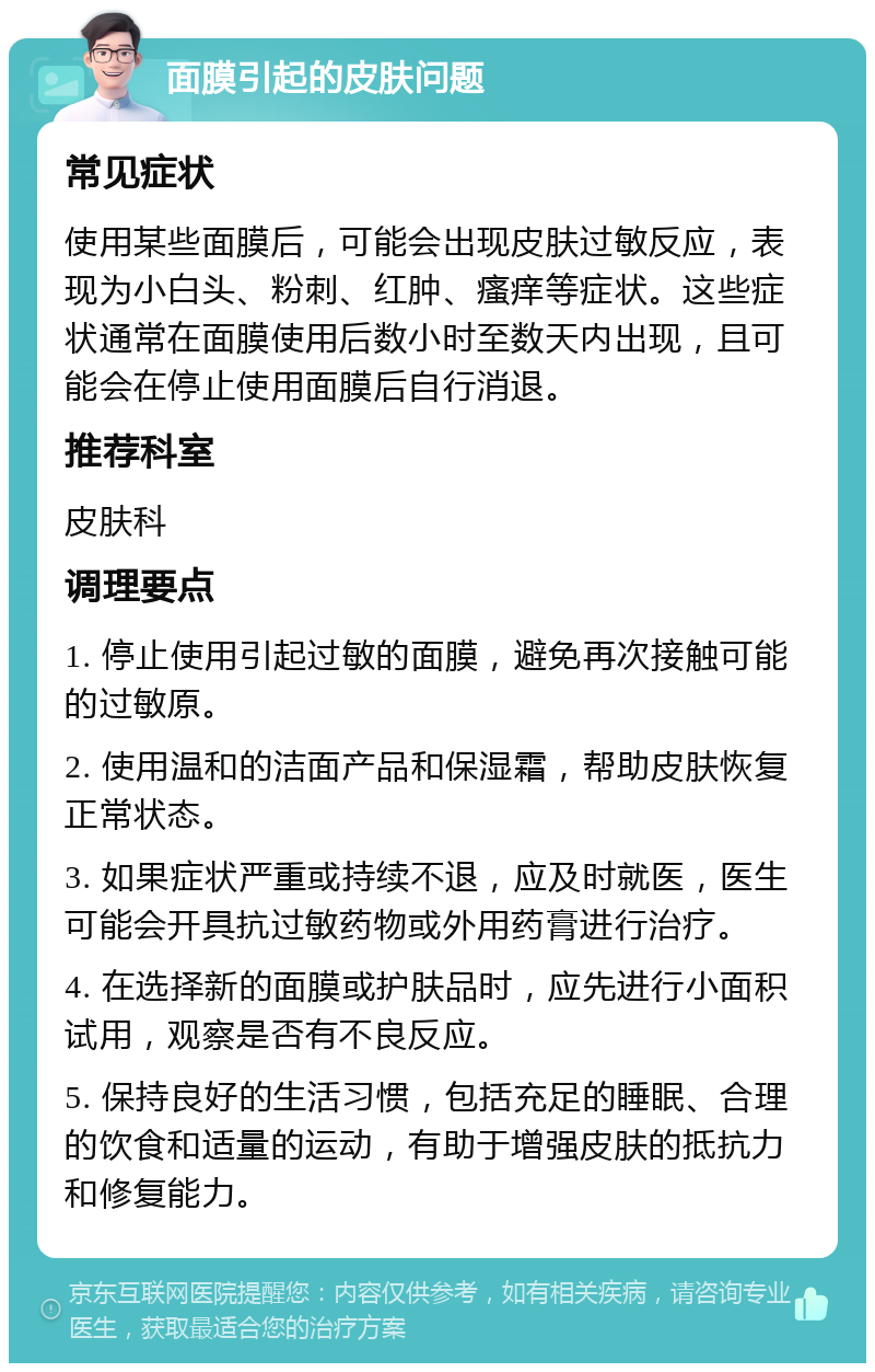 面膜引起的皮肤问题 常见症状 使用某些面膜后，可能会出现皮肤过敏反应，表现为小白头、粉刺、红肿、瘙痒等症状。这些症状通常在面膜使用后数小时至数天内出现，且可能会在停止使用面膜后自行消退。 推荐科室 皮肤科 调理要点 1. 停止使用引起过敏的面膜，避免再次接触可能的过敏原。 2. 使用温和的洁面产品和保湿霜，帮助皮肤恢复正常状态。 3. 如果症状严重或持续不退，应及时就医，医生可能会开具抗过敏药物或外用药膏进行治疗。 4. 在选择新的面膜或护肤品时，应先进行小面积试用，观察是否有不良反应。 5. 保持良好的生活习惯，包括充足的睡眠、合理的饮食和适量的运动，有助于增强皮肤的抵抗力和修复能力。