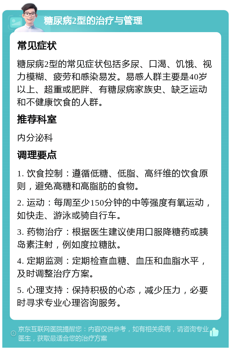 糖尿病2型的治疗与管理 常见症状 糖尿病2型的常见症状包括多尿、口渴、饥饿、视力模糊、疲劳和感染易发。易感人群主要是40岁以上、超重或肥胖、有糖尿病家族史、缺乏运动和不健康饮食的人群。 推荐科室 内分泌科 调理要点 1. 饮食控制：遵循低糖、低脂、高纤维的饮食原则，避免高糖和高脂肪的食物。 2. 运动：每周至少150分钟的中等强度有氧运动，如快走、游泳或骑自行车。 3. 药物治疗：根据医生建议使用口服降糖药或胰岛素注射，例如度拉糖肽。 4. 定期监测：定期检查血糖、血压和血脂水平，及时调整治疗方案。 5. 心理支持：保持积极的心态，减少压力，必要时寻求专业心理咨询服务。