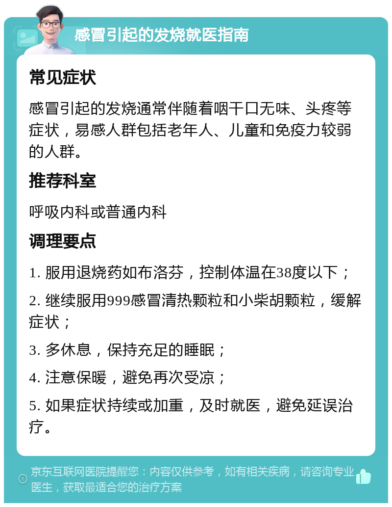 感冒引起的发烧就医指南 常见症状 感冒引起的发烧通常伴随着咽干口无味、头疼等症状，易感人群包括老年人、儿童和免疫力较弱的人群。 推荐科室 呼吸内科或普通内科 调理要点 1. 服用退烧药如布洛芬，控制体温在38度以下； 2. 继续服用999感冒清热颗粒和小柴胡颗粒，缓解症状； 3. 多休息，保持充足的睡眠； 4. 注意保暖，避免再次受凉； 5. 如果症状持续或加重，及时就医，避免延误治疗。