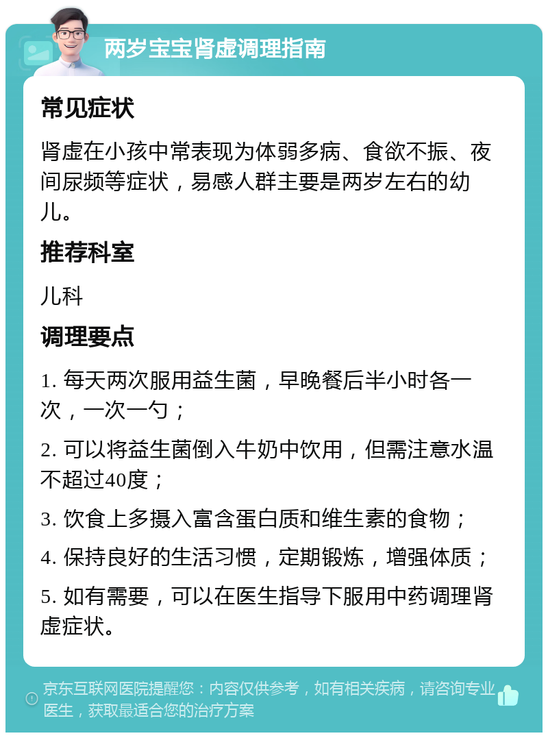 两岁宝宝肾虚调理指南 常见症状 肾虚在小孩中常表现为体弱多病、食欲不振、夜间尿频等症状，易感人群主要是两岁左右的幼儿。 推荐科室 儿科 调理要点 1. 每天两次服用益生菌，早晚餐后半小时各一次，一次一勺； 2. 可以将益生菌倒入牛奶中饮用，但需注意水温不超过40度； 3. 饮食上多摄入富含蛋白质和维生素的食物； 4. 保持良好的生活习惯，定期锻炼，增强体质； 5. 如有需要，可以在医生指导下服用中药调理肾虚症状。