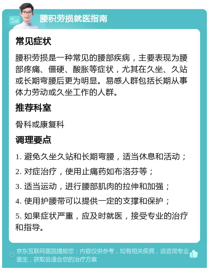 腰积劳损就医指南 常见症状 腰积劳损是一种常见的腰部疾病，主要表现为腰部疼痛、僵硬、酸胀等症状，尤其在久坐、久站或长期弯腰后更为明显。易感人群包括长期从事体力劳动或久坐工作的人群。 推荐科室 骨科或康复科 调理要点 1. 避免久坐久站和长期弯腰，适当休息和活动； 2. 对症治疗，使用止痛药如布洛芬等； 3. 适当运动，进行腰部肌肉的拉伸和加强； 4. 使用护腰带可以提供一定的支撑和保护； 5. 如果症状严重，应及时就医，接受专业的治疗和指导。