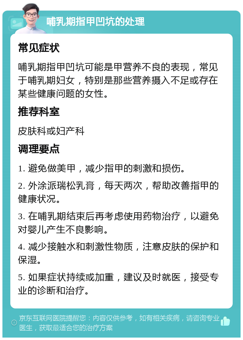 哺乳期指甲凹坑的处理 常见症状 哺乳期指甲凹坑可能是甲营养不良的表现，常见于哺乳期妇女，特别是那些营养摄入不足或存在某些健康问题的女性。 推荐科室 皮肤科或妇产科 调理要点 1. 避免做美甲，减少指甲的刺激和损伤。 2. 外涂派瑞松乳膏，每天两次，帮助改善指甲的健康状况。 3. 在哺乳期结束后再考虑使用药物治疗，以避免对婴儿产生不良影响。 4. 减少接触水和刺激性物质，注意皮肤的保护和保湿。 5. 如果症状持续或加重，建议及时就医，接受专业的诊断和治疗。